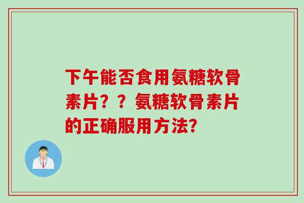 下午能否食用氨糖软骨素片？？氨糖软骨素片的正确服用方法？