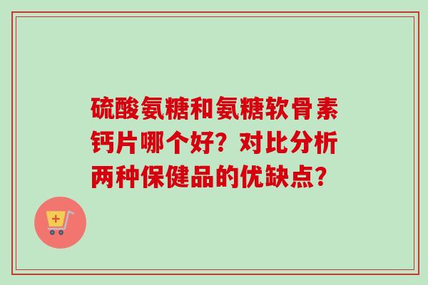 硫酸氨糖和氨糖软骨素钙片哪个好？对比分析两种保健品的优缺点？