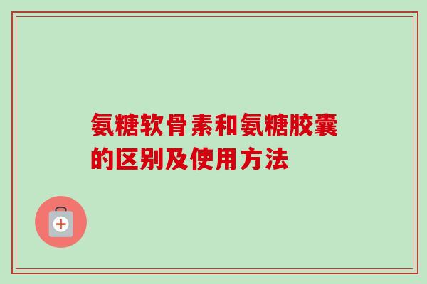 氨糖软骨素和氨糖胶囊的区别及使用方法
