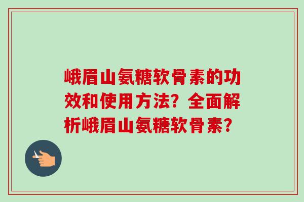 峨眉山氨糖软骨素的功效和使用方法？全面解析峨眉山氨糖软骨素？