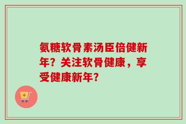 氨糖软骨素汤臣倍健新年？关注软骨健康，享受健康新年？