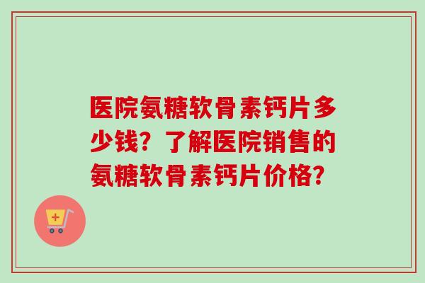 医院氨糖软骨素钙片多少钱?了解医院销售的氨糖软骨素钙片价格? 医院氨糖软骨素钙片多少钱?了解医院销售的氨糖软骨素钙片价格?