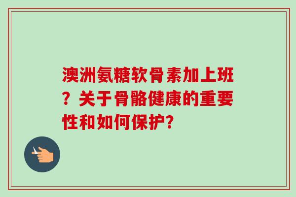澳洲氨糖软骨素加上班？关于骨骼健康的重要性和如何保护？