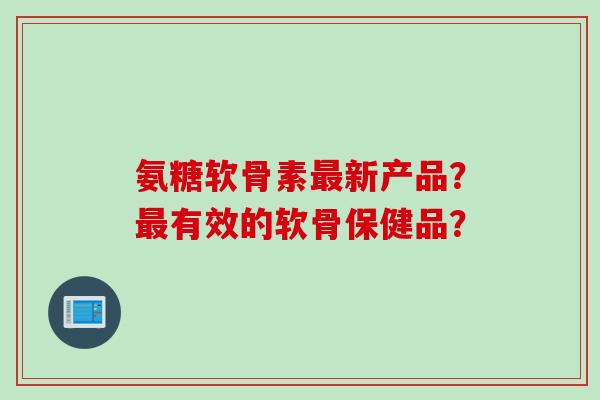 氨糖软骨素最新产品？最有效的软骨保健品？