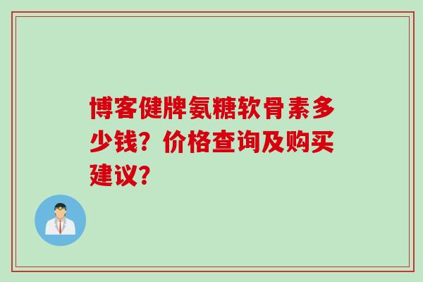 博客健牌氨糖软骨素多少钱？价格查询及购买建议？