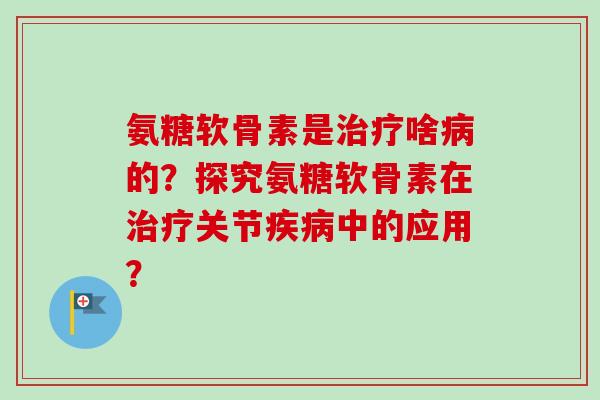 氨糖软骨素是治疗啥病的？探究氨糖软骨素在治疗关节疾病中的应用？