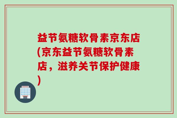 益节氨糖软骨素京东店(京东益节氨糖软骨素店，滋养关节保护健康)