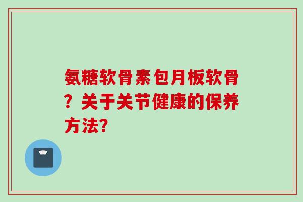 氨糖软骨素包月板软骨?关于关节健康的保养方法? 氨糖软骨素包月板软骨?关于关节健康的保养方法?