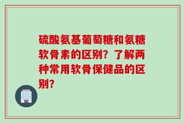 硫酸氨基葡萄糖和氨糖软骨素的区别？了解两种常用软骨保健品的区别？