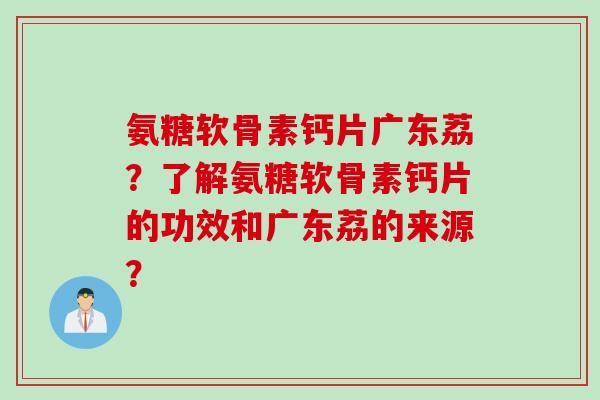 氨糖软骨素钙片广东荔？了解氨糖软骨素钙片的功效和广东荔的来源？
