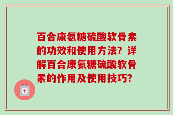百合康氨糖硫酸软骨素的功效和使用方法？详解百合康氨糖硫酸软骨素的作用及使用技巧？