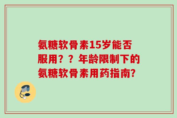 氨糖软骨素15岁能否服用？？年龄限制下的氨糖软骨素用药指南？