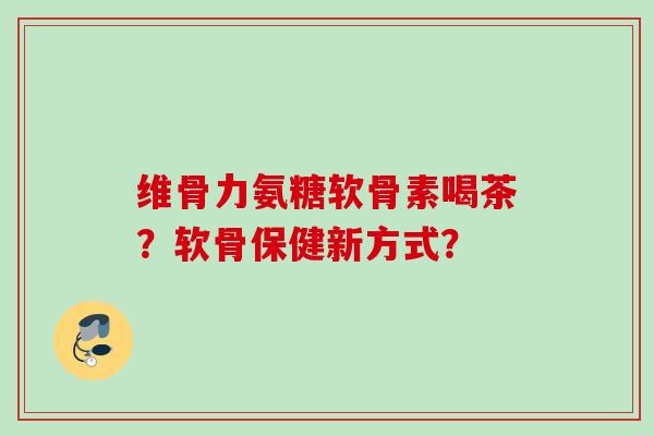 维骨力氨糖软骨素喝茶？软骨保健新方式？