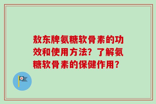 敖东牌氨糖软骨素的功效和使用方法？了解氨糖软骨素的保健作用？