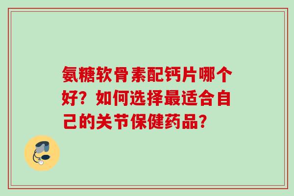 氨糖软骨素配钙片哪个好？如何选择最适合自己的关节保健药品？