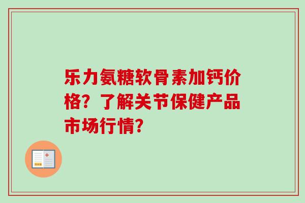 乐力氨糖软骨素加钙价格？了解关节保健产品市场行情？