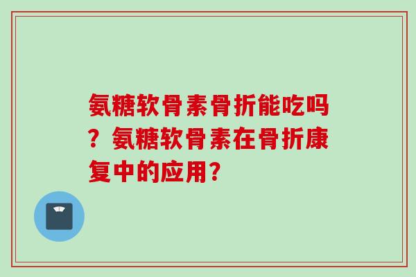 氨糖软骨素骨折能吃吗？氨糖软骨素在骨折康复中的应用？