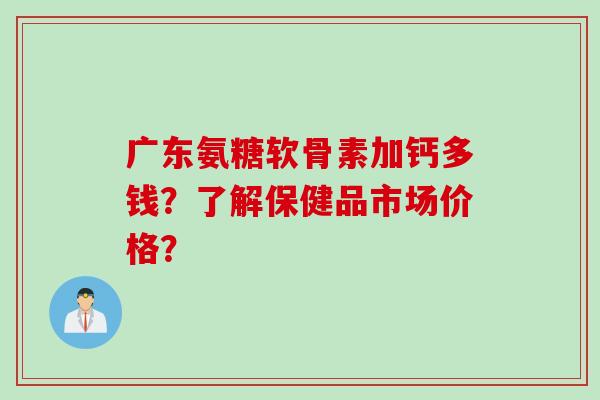 广东氨糖软骨素加钙多钱？了解保健品市场价格？