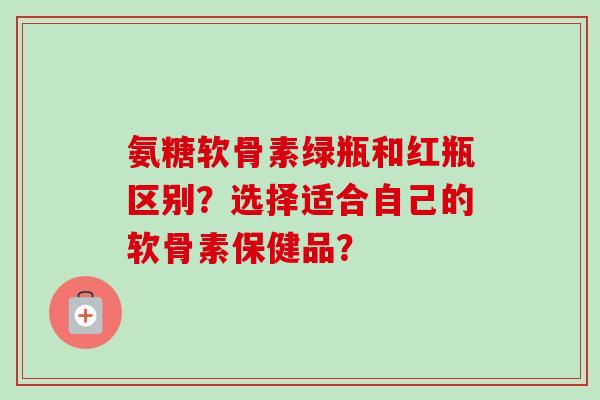 氨糖软骨素绿瓶和红瓶区别？选择适合自己的软骨素保健品？