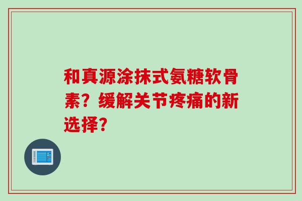 和真源涂抹式氨糖软骨素？缓解关节疼痛的新选择？