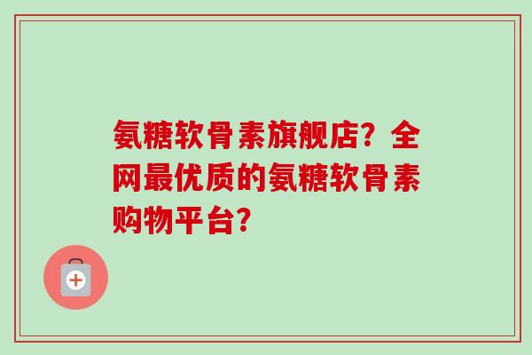 氨糖软骨素旗舰店？全网优质的氨糖软骨素购物平台？