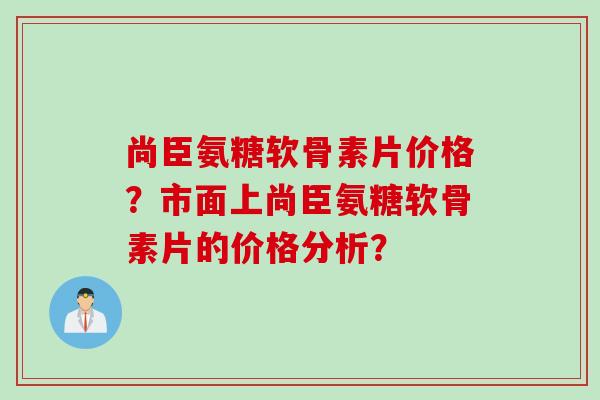 尚臣氨糖软骨素片价格？市面上尚臣氨糖软骨素片的价格分析？