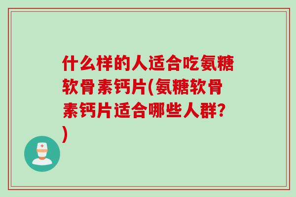 什么样的人适合吃氨糖软骨素钙片(氨糖软骨素钙片适合哪些人群？)