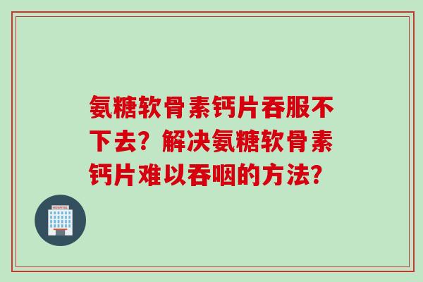氨糖软骨素钙片吞服不下去？解决氨糖软骨素钙片难以吞咽的方法？