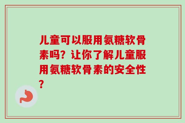儿童可以服用氨糖软骨素吗？让你了解儿童服用氨糖软骨素的安全性？