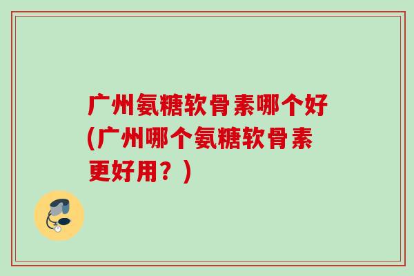 广州氨糖软骨素哪个好(广州哪个氨糖软骨素更好用？)