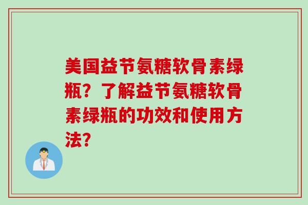 美国益节氨糖软骨素绿瓶？了解益节氨糖软骨素绿瓶的功效和使用方法？