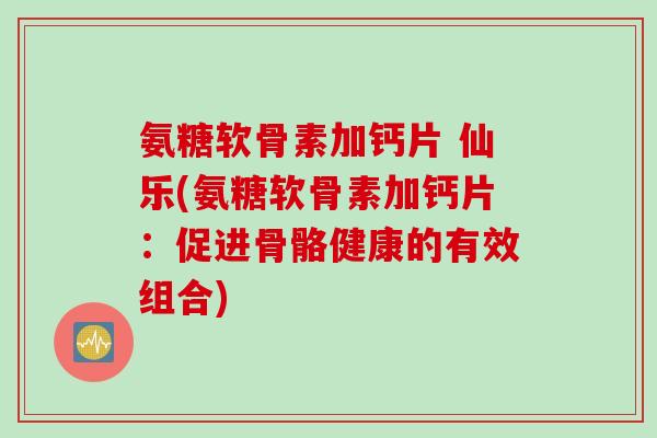 氨糖软骨素加钙片 仙乐(氨糖软骨素加钙片：促进骨骼健康的有效组合)