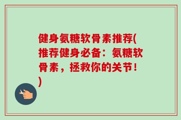 健身氨糖软骨素推荐(推荐健身必备：氨糖软骨素，拯救你的关节！)
