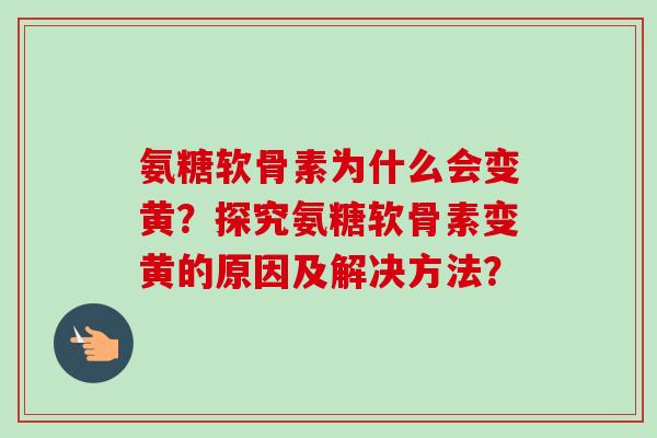 氨糖软骨素为什么会变黄?探究氨糖软骨素变黄的原因及解决方法? 氨糖软骨素为什么会变黄?探究氨糖软骨素变黄的原因及解决方法?