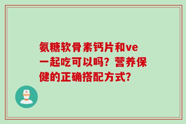 氨糖软骨素钙片和ve一起吃可以吗？营养保健的正确搭配方式？
