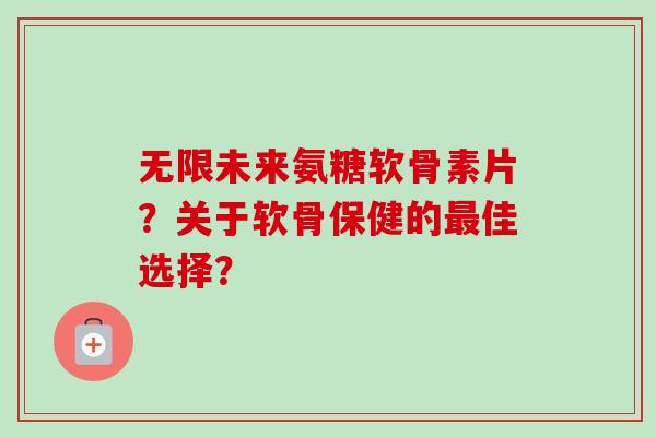 无限未来氨糖软骨素片？关于软骨保健的最佳选择？