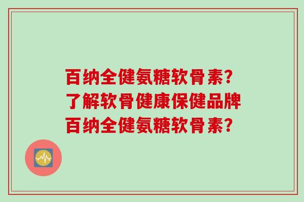 百纳全健氨糖软骨素？了解软骨健康保健品牌百纳全健氨糖软骨素？