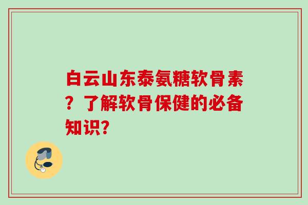 白云山东泰氨糖软骨素？了解软骨保健的必备知识？