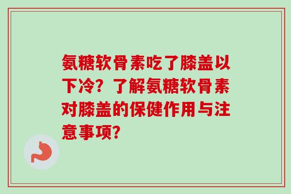 氨糖软骨素吃了膝盖以下冷？了解氨糖软骨素对膝盖的保健作用与注意事项？