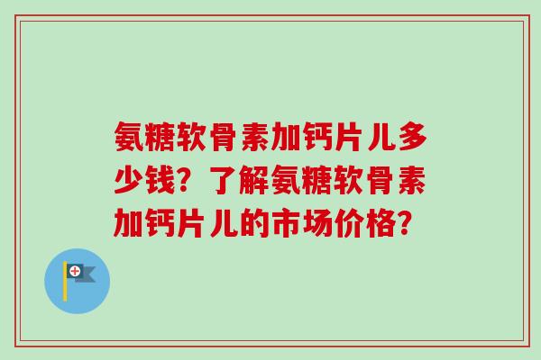 氨糖软骨素加钙片儿多少钱？了解氨糖软骨素加钙片儿的市场价格？