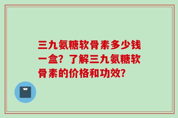 三九氨糖软骨素多少钱一盒？了解三九氨糖软骨素的价格和功效？