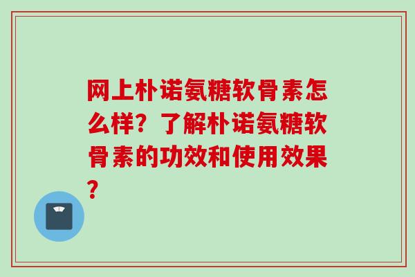 网上朴诺氨糖软骨素怎么样？了解朴诺氨糖软骨素的功效和使用效果？