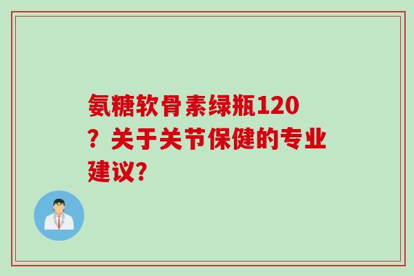 氨糖软骨素绿瓶120?关于关节保健的专业建议? 氨糖软骨素绿瓶120?关于关节保健的专业建议?