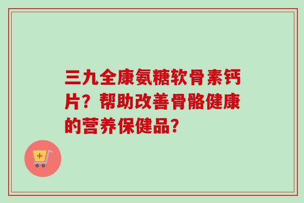 三九全康氨糖软骨素钙片？帮助改善骨骼健康的营养保健品？