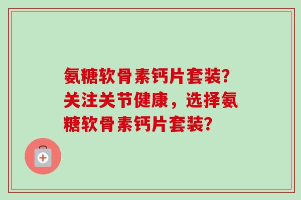 氨糖软骨素钙片套装？关注关节健康，选择氨糖软骨素钙片套装？