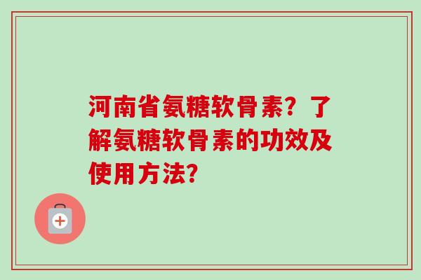 河南省氨糖软骨素？了解氨糖软骨素的功效及使用方法？