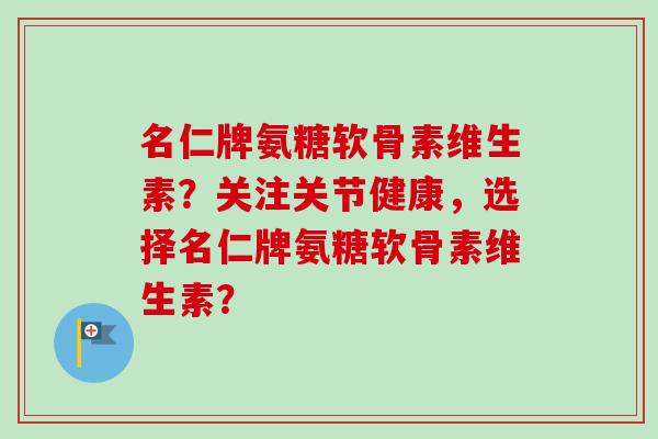 名仁牌氨糖软骨素维生素？关注关节健康，选择名仁牌氨糖软骨素维生素？