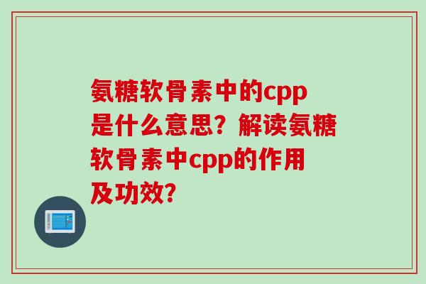 氨糖软骨素中的cpp是什么意思？解读氨糖软骨素中cpp的作用及功效？