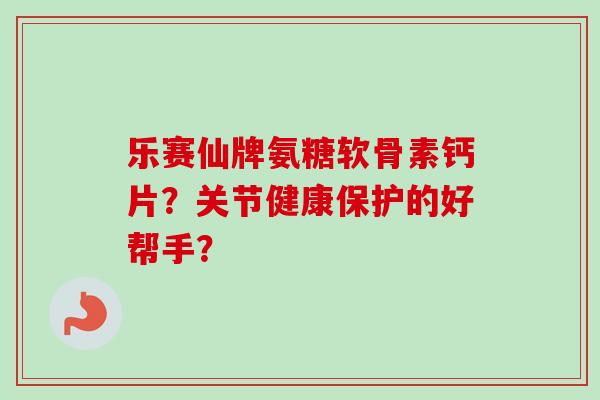 乐赛仙牌氨糖软骨素钙片？关节健康保护的好帮手？