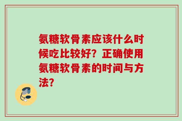 氨糖软骨素应该什么时候吃比较好?正确使用氨糖软骨素的时间与方法? 氨糖软骨素应该什么时候吃比较好?正确使用氨糖软骨素的时间与方法?